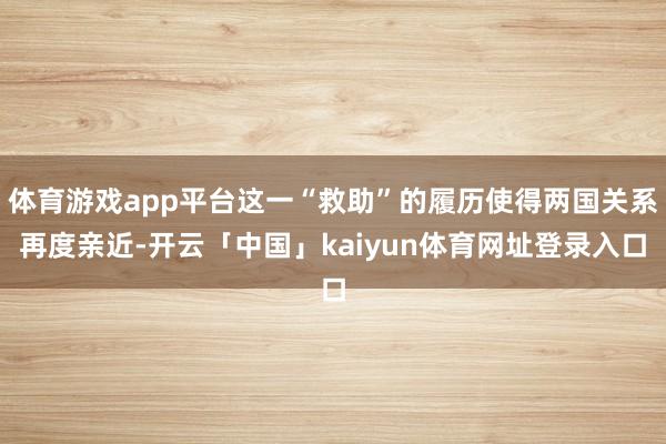 体育游戏app平台这一“救助”的履历使得两国关系再度亲近-开云「中国」kaiyun体育网址登录入口