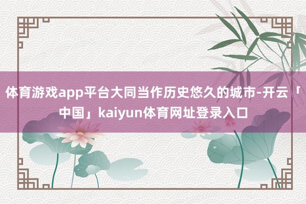 体育游戏app平台大同当作历史悠久的城市-开云「中国」kaiyun体育网址登录入口