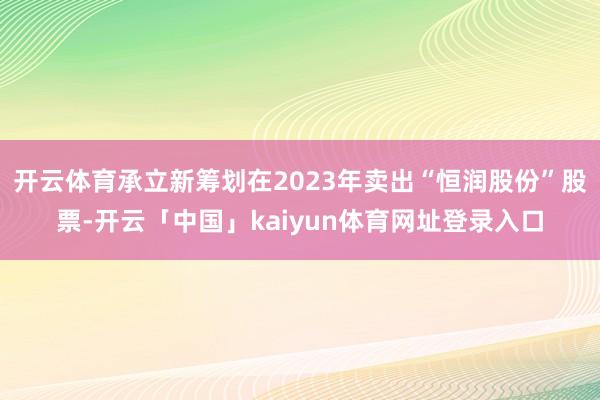开云体育承立新筹划在2023年卖出“恒润股份”股票-开云「中国」kaiyun体育网址登录入口