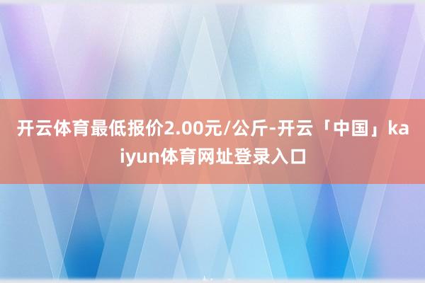 开云体育最低报价2.00元/公斤-开云「中国」kaiyun体育网址登录入口