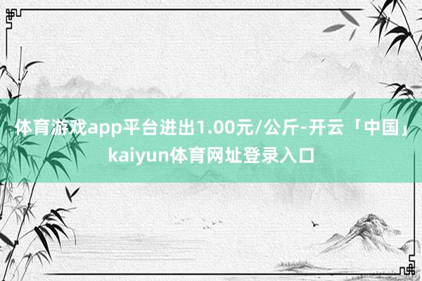 体育游戏app平台进出1.00元/公斤-开云「中国」kaiyun体育网址登录入口