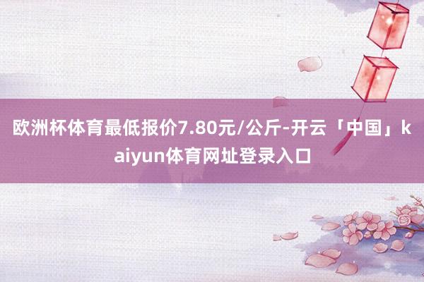 欧洲杯体育最低报价7.80元/公斤-开云「中国」kaiyun体育网址登录入口