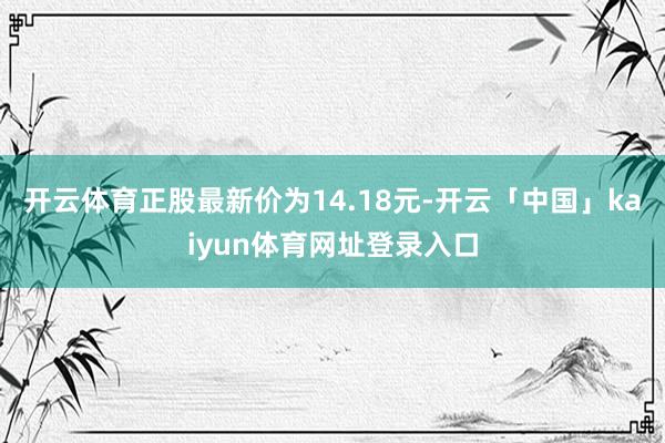 开云体育正股最新价为14.18元-开云「中国」kaiyun体育网址登录入口