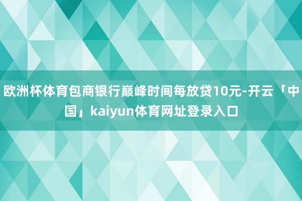 欧洲杯体育包商银行巅峰时间每放贷10元-开云「中国」kaiyun体育网址登录入口