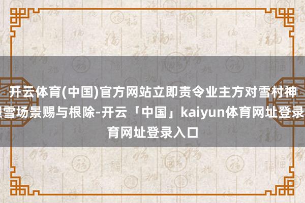 开云体育(中国)官方网站立即责令业主方对雪村神色假雪场景赐与根除-开云「中国」kaiyun体育网址登录入口