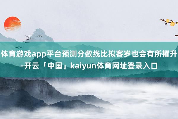 体育游戏app平台预测分数线比拟客岁也会有所擢升-开云「中国」kaiyun体育网址登录入口