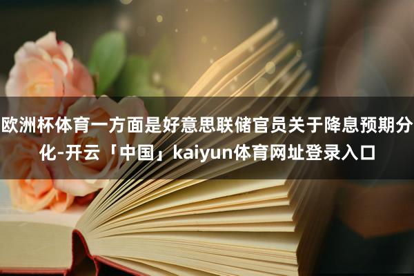欧洲杯体育一方面是好意思联储官员关于降息预期分化-开云「中国」kaiyun体育网址登录入口