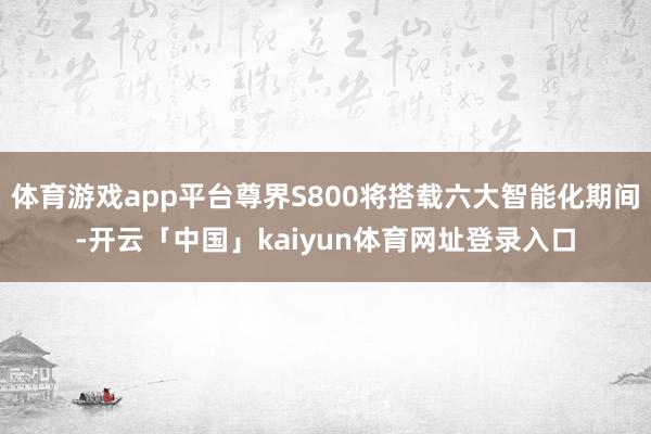 体育游戏app平台尊界S800将搭载六大智能化期间-开云「中国」kaiyun体育网址登录入口