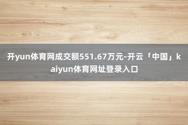 开yun体育网成交额551.67万元-开云「中国」kaiyun体育网址登录入口