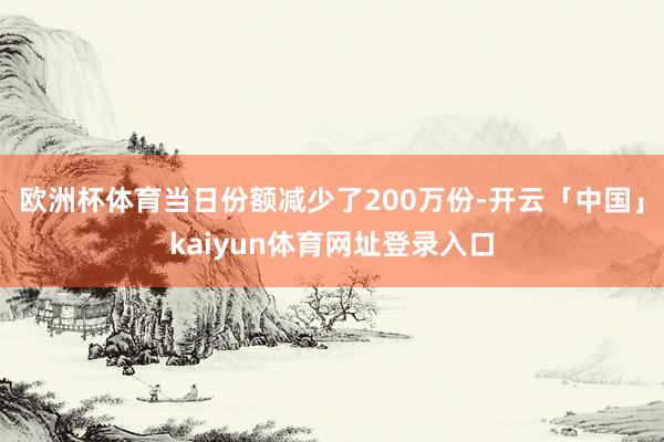 欧洲杯体育当日份额减少了200万份-开云「中国」kaiyun体育网址登录入口