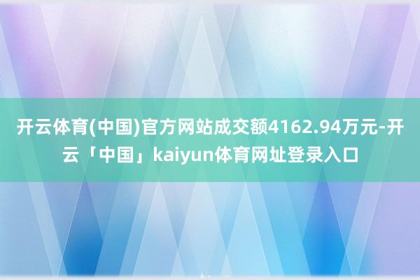 开云体育(中国)官方网站成交额4162.94万元-开云「中国」kaiyun体育网址登录入口