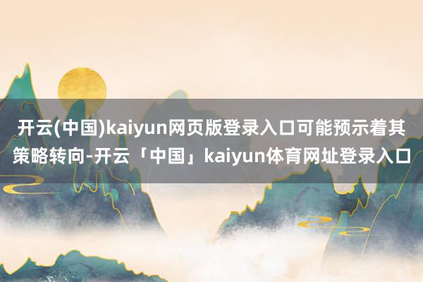 开云(中国)kaiyun网页版登录入口可能预示着其策略转向-开云「中国」kaiyun体育网址登录入口