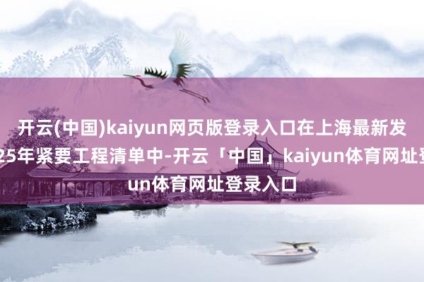 开云(中国)kaiyun网页版登录入口在上海最新发布的2025年紧要工程清单中-开云「中国」kaiyun体育网址登录入口