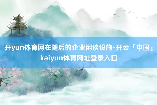开yun体育网在随后的企业闲谈设施-开云「中国」kaiyun体育网址登录入口