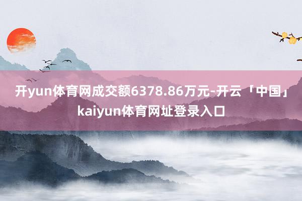开yun体育网成交额6378.86万元-开云「中国」kaiyun体育网址登录入口