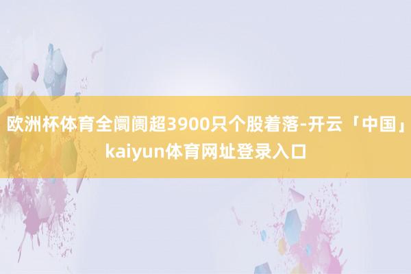 欧洲杯体育全阛阓超3900只个股着落-开云「中国」kaiyun体育网址登录入口