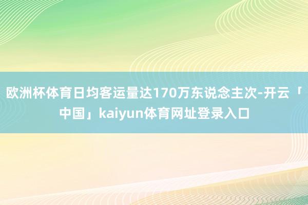 欧洲杯体育日均客运量达170万东说念主次-开云「中国」kaiyun体育网址登录入口