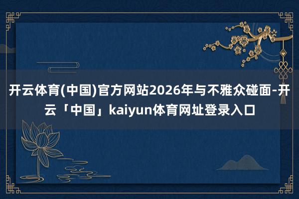 开云体育(中国)官方网站2026年与不雅众碰面-开云「中国」kaiyun体育网址登录入口