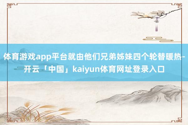 体育游戏app平台就由他们兄弟姊妹四个轮替暖热-开云「中国」kaiyun体育网址登录入口