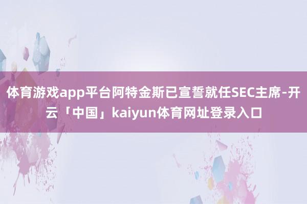 体育游戏app平台阿特金斯已宣誓就任SEC主席-开云「中国」kaiyun体育网址登录入口