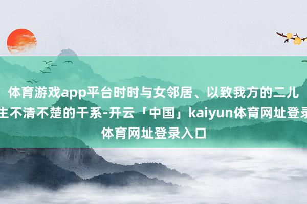 体育游戏app平台时时与女邻居、以致我方的二儿媳发生不清不楚的干系-开云「中国」kaiyun体育网址登录入口