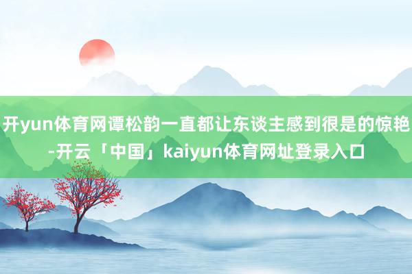开yun体育网谭松韵一直都让东谈主感到很是的惊艳-开云「中国」kaiyun体育网址登录入口