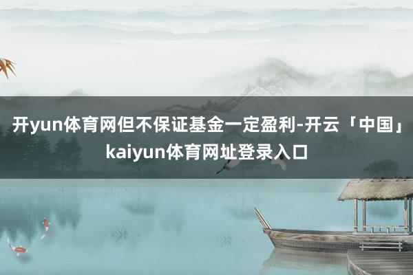 开yun体育网但不保证基金一定盈利-开云「中国」kaiyun体育网址登录入口