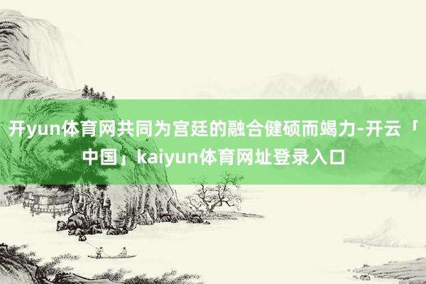 开yun体育网共同为宫廷的融合健硕而竭力-开云「中国」kaiyun体育网址登录入口