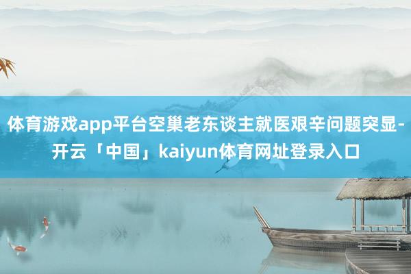 体育游戏app平台空巢老东谈主就医艰辛问题突显-开云「中国」kaiyun体育网址登录入口