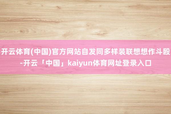 开云体育(中国)官方网站自发同多样装联想想作斗殴-开云「中国」kaiyun体育网址登录入口