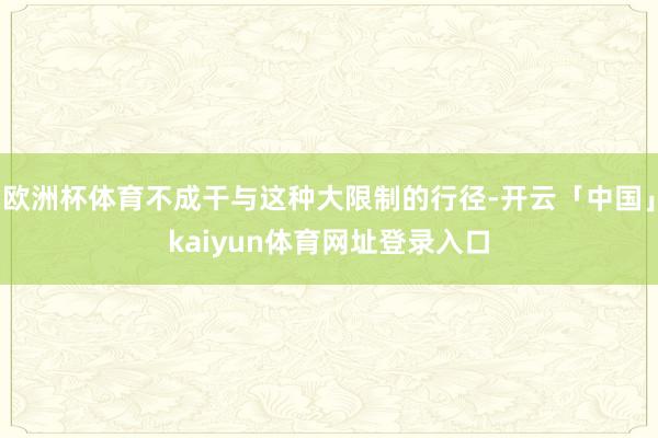 欧洲杯体育不成干与这种大限制的行径-开云「中国」kaiyun体育网址登录入口