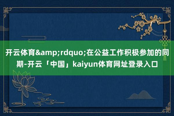 开云体育&rdquo;在公益工作积极参加的同期-开云「中国」kaiyun体育网址登录入口