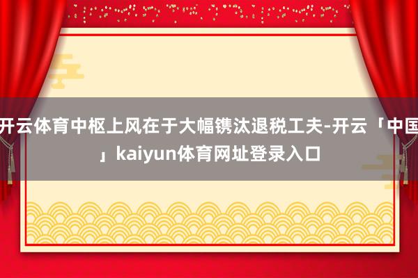 开云体育中枢上风在于大幅镌汰退税工夫-开云「中国」kaiyun体育网址登录入口