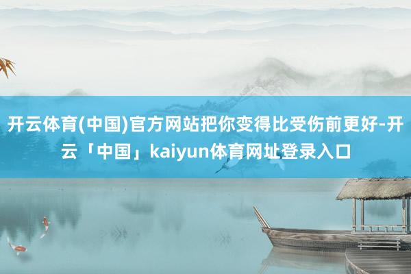 开云体育(中国)官方网站把你变得比受伤前更好-开云「中国」kaiyun体育网址登录入口
