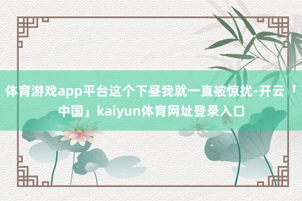 体育游戏app平台这个下昼我就一直被惊扰-开云「中国」kaiyun体育网址登录入口
