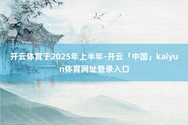 开云体育 于2025年上半年-开云「中国」kaiyun体育网址登录入口