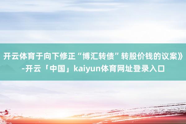 开云体育于向下修正“博汇转债”转股价钱的议案》-开云「中国」kaiyun体育网址登录入口