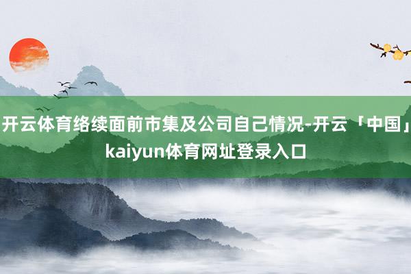 开云体育络续面前市集及公司自己情况-开云「中国」kaiyun体育网址登录入口