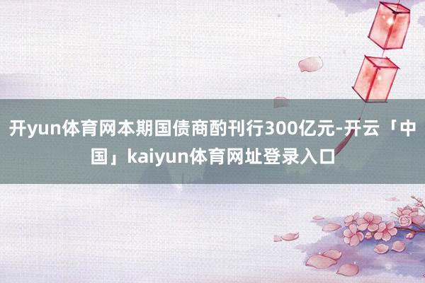 开yun体育网本期国债商酌刊行300亿元-开云「中国」kaiyun体育网址登录入口