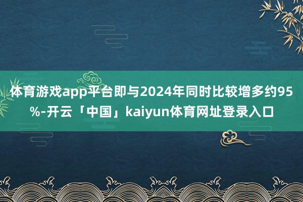 体育游戏app平台即与2024年同时比较增多约95%-开云「中国」kaiyun体育网址登录入口