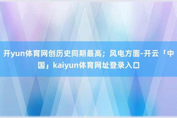 开yun体育网创历史同期最高；风电方面-开云「中国」kaiyun体育网址登录入口