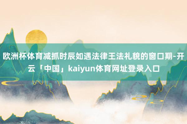 欧洲杯体育减抓时辰如遇法律王法礼貌的窗口期-开云「中国」kaiyun体育网址登录入口