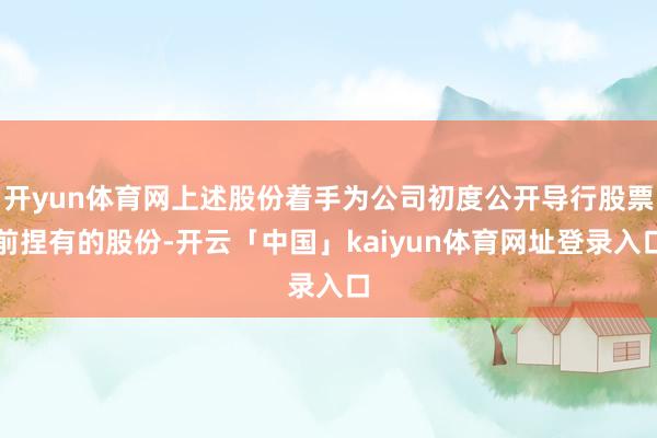 开yun体育网上述股份着手为公司初度公开导行股票前捏有的股份-开云「中国」kaiyun体育网址登录入口