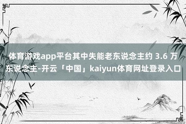 体育游戏app平台其中失能老东说念主约 3.6 万东说念主-开云「中国」kaiyun体育网址登录入口