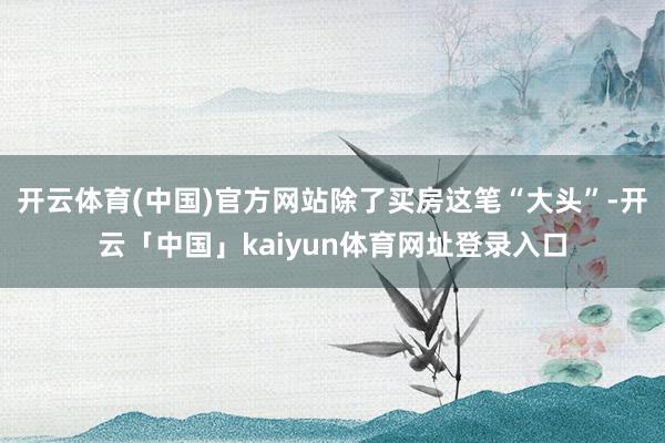 开云体育(中国)官方网站除了买房这笔“大头”-开云「中国」kaiyun体育网址登录入口