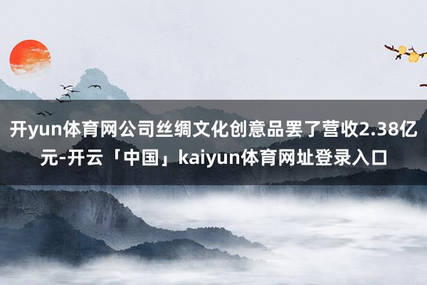 开yun体育网公司丝绸文化创意品罢了营收2.38亿元-开云「中国」kaiyun体育网址登录入口