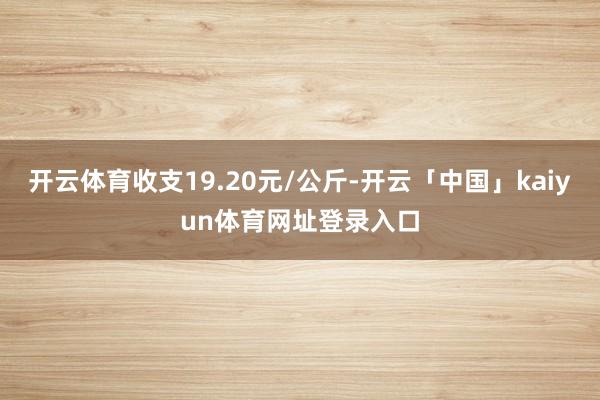开云体育收支19.20元/公斤-开云「中国」kaiyun体育网址登录入口