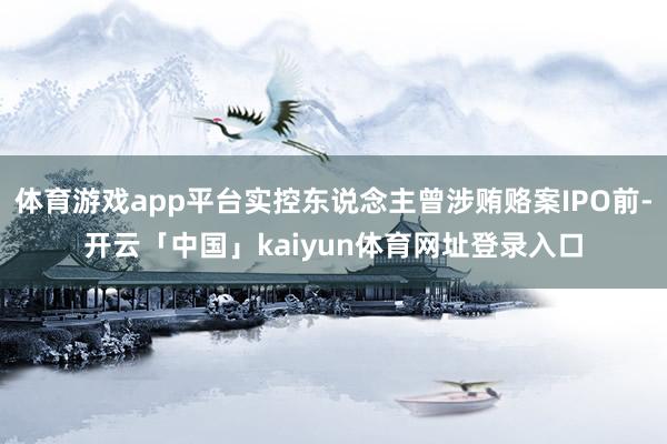 体育游戏app平台实控东说念主曾涉贿赂案IPO前-开云「中国」kaiyun体育网址登录入口