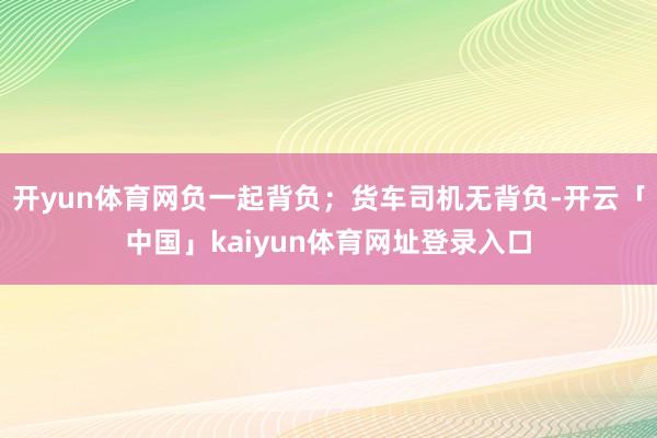 开yun体育网负一起背负;货车司机无背负-开云「中国」kaiyun体育网址登录入口