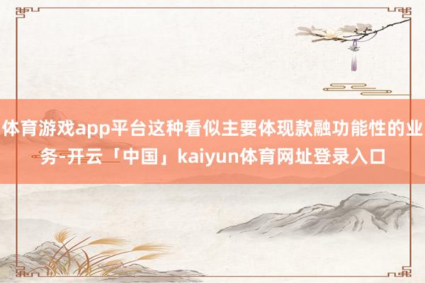 体育游戏app平台这种看似主要体现款融功能性的业务-开云「中国」kaiyun体育网址登录入口